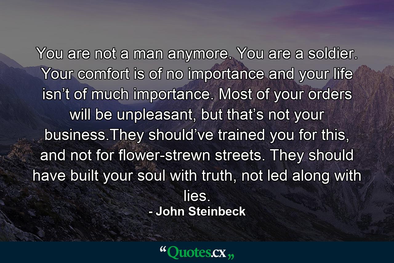 You are not a man anymore. You are a soldier. Your comfort is of no importance and your life isn’t of much importance. Most of your orders will be unpleasant, but that’s not your business.They should’ve trained you for this, and not for flower-strewn streets. They should have built your soul with truth, not led along with lies. - Quote by John Steinbeck