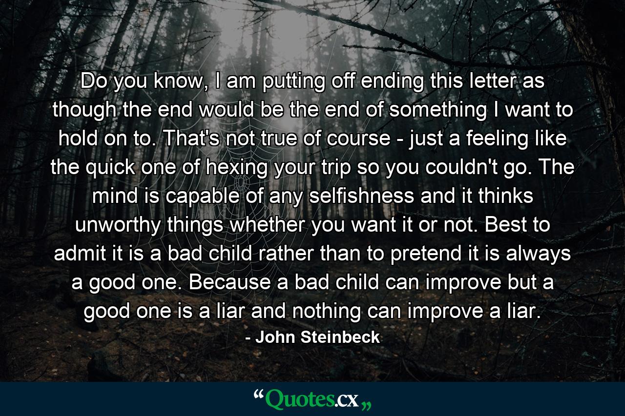 Do you know, I am putting off ending this letter as though the end would be the end of something I want to hold on to. That's not true of course - just a feeling like the quick one of hexing your trip so you couldn't go. The mind is capable of any selfishness and it thinks unworthy things whether you want it or not. Best to admit it is a bad child rather than to pretend it is always a good one. Because a bad child can improve but a good one is a liar and nothing can improve a liar. - Quote by John Steinbeck