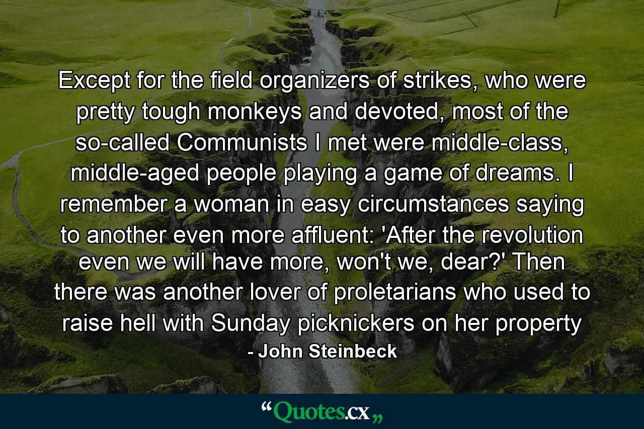 Except for the field organizers of strikes, who were pretty tough monkeys and devoted, most of the so-called Communists I met were middle-class, middle-aged people playing a game of dreams. I remember a woman in easy circumstances saying to another even more affluent: 'After the revolution even we will have more, won't we, dear?' Then there was another lover of proletarians who used to raise hell with Sunday picknickers on her property - Quote by John Steinbeck