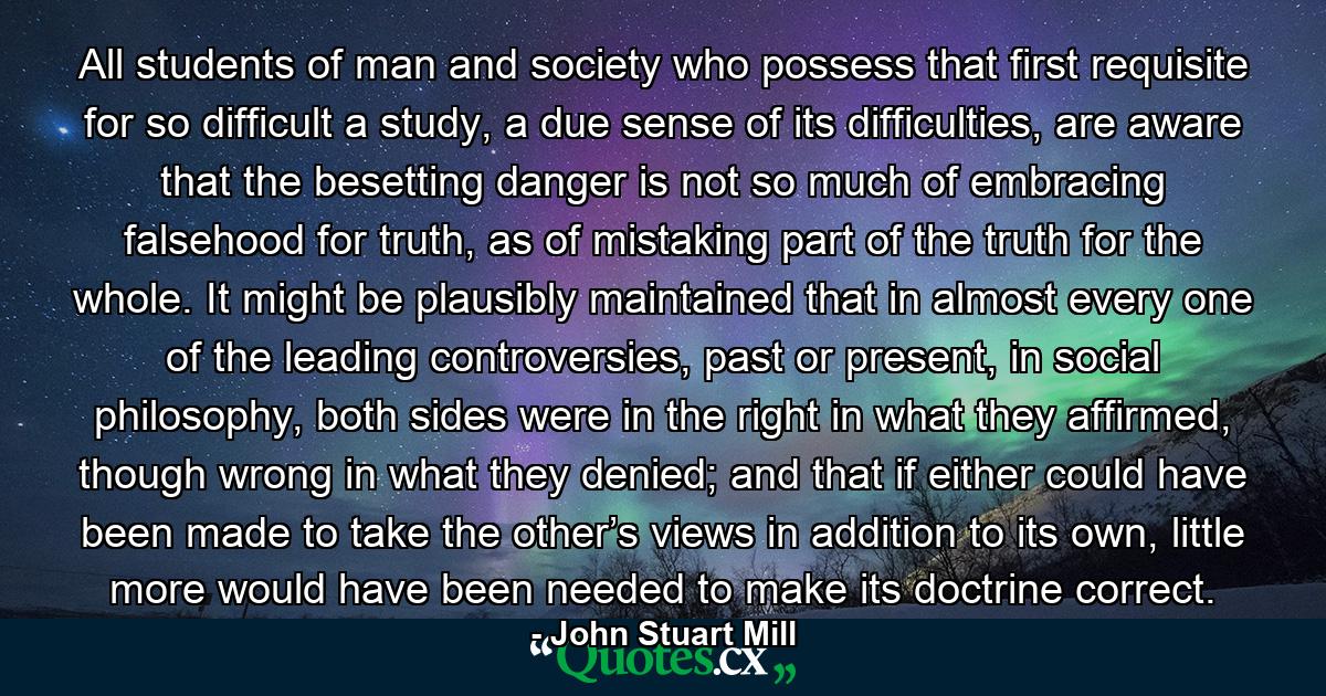 All students of man and society who possess that first requisite for so difficult a study, a due sense of its difficulties, are aware that the besetting danger is not so much of embracing falsehood for truth, as of mistaking part of the truth for the whole. It might be plausibly maintained that in almost every one of the leading controversies, past or present, in social philosophy, both sides were in the right in what they affirmed, though wrong in what they denied; and that if either could have been made to take the other’s views in addition to its own, little more would have been needed to make its doctrine correct. - Quote by John Stuart Mill