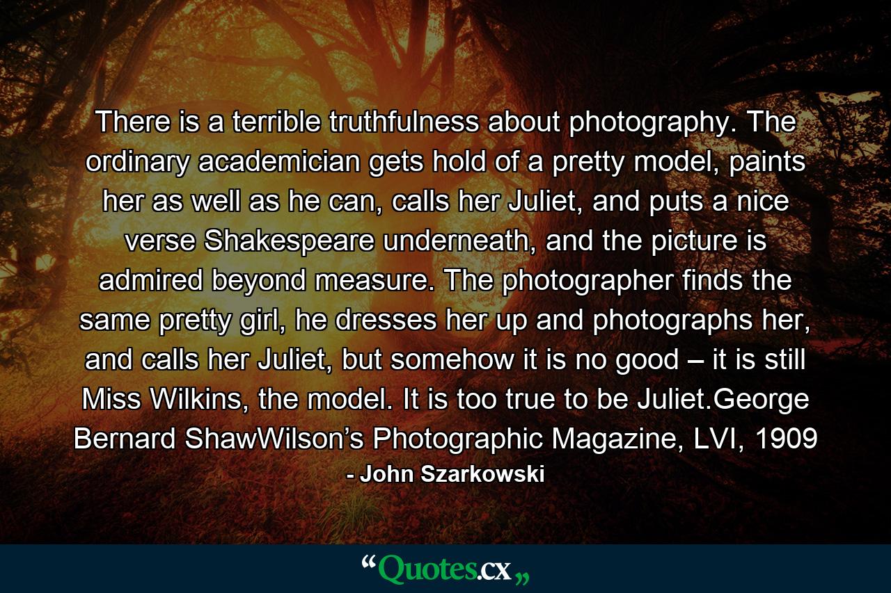 There is a terrible truthfulness about photography. The ordinary academician gets hold of a pretty model, paints her as well as he can, calls her Juliet, and puts a nice verse Shakespeare underneath, and the picture is admired beyond measure. The photographer finds the same pretty girl, he dresses her up and photographs her, and calls her Juliet, but somehow it is no good – it is still Miss Wilkins, the model. It is too true to be Juliet.George Bernard ShawWilson’s Photographic Magazine, LVI, 1909 - Quote by John Szarkowski