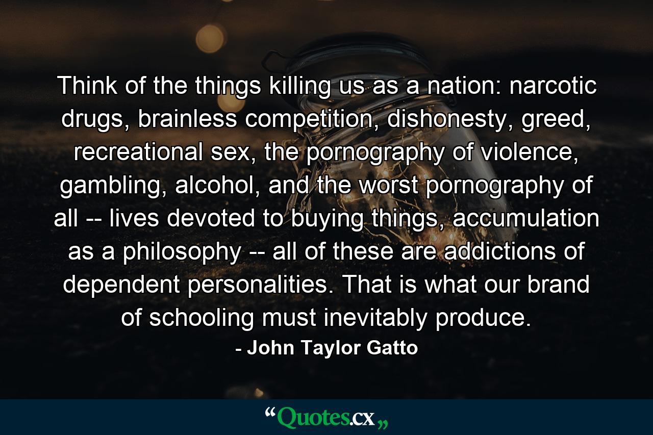 Think of the things killing us as a nation: narcotic drugs, brainless competition, dishonesty, greed, recreational sex, the pornography of violence, gambling, alcohol, and the worst pornography of all -- lives devoted to buying things, accumulation as a philosophy -- all of these are addictions of dependent personalities. That is what our brand of schooling must inevitably produce. - Quote by John Taylor Gatto