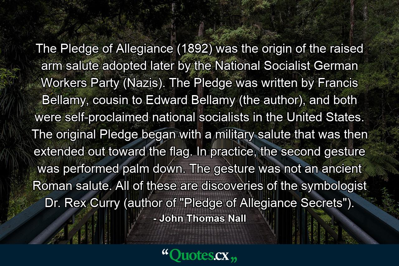 The Pledge of Allegiance (1892) was the origin of the raised arm salute adopted later by the National Socialist German Workers Party (Nazis). The Pledge was written by Francis Bellamy, cousin to Edward Bellamy (the author), and both were self-proclaimed national socialists in the United States. The original Pledge began with a military salute that was then extended out toward the flag. In practice, the second gesture was performed palm down. The gesture was not an ancient Roman salute. All of these are discoveries of the symbologist Dr. Rex Curry (author of 