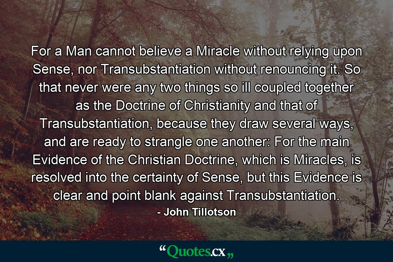 For a Man cannot believe a Miracle without relying upon Sense, nor Transubstantiation without renouncing it. So that never were any two things so ill coupled together as the Doctrine of Christianity and that of Transubstantiation, because they draw several ways, and are ready to strangle one another: For the main Evidence of the Christian Doctrine, which is Miracles, is resolved into the certainty of Sense, but this Evidence is clear and point blank against Transubstantiation. - Quote by John Tillotson