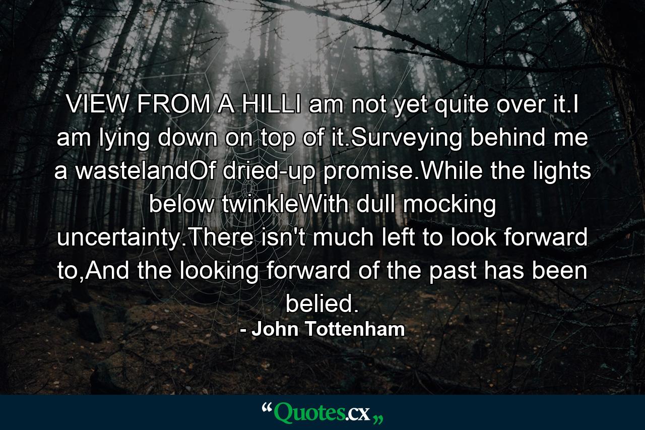 VIEW FROM A HILLI am not yet quite over it.I am lying down on top of it.Surveying behind me a wastelandOf dried-up promise.While the lights below twinkleWith dull mocking uncertainty.There isn't much left to look forward to,And the looking forward of the past has been belied. - Quote by John Tottenham