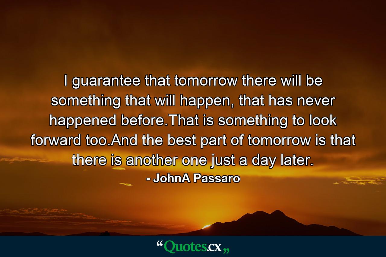 I guarantee that tomorrow there will be something that will happen, that has never happened before.That is something to look forward too.And the best part of tomorrow is that there is another one just a day later. - Quote by JohnA Passaro