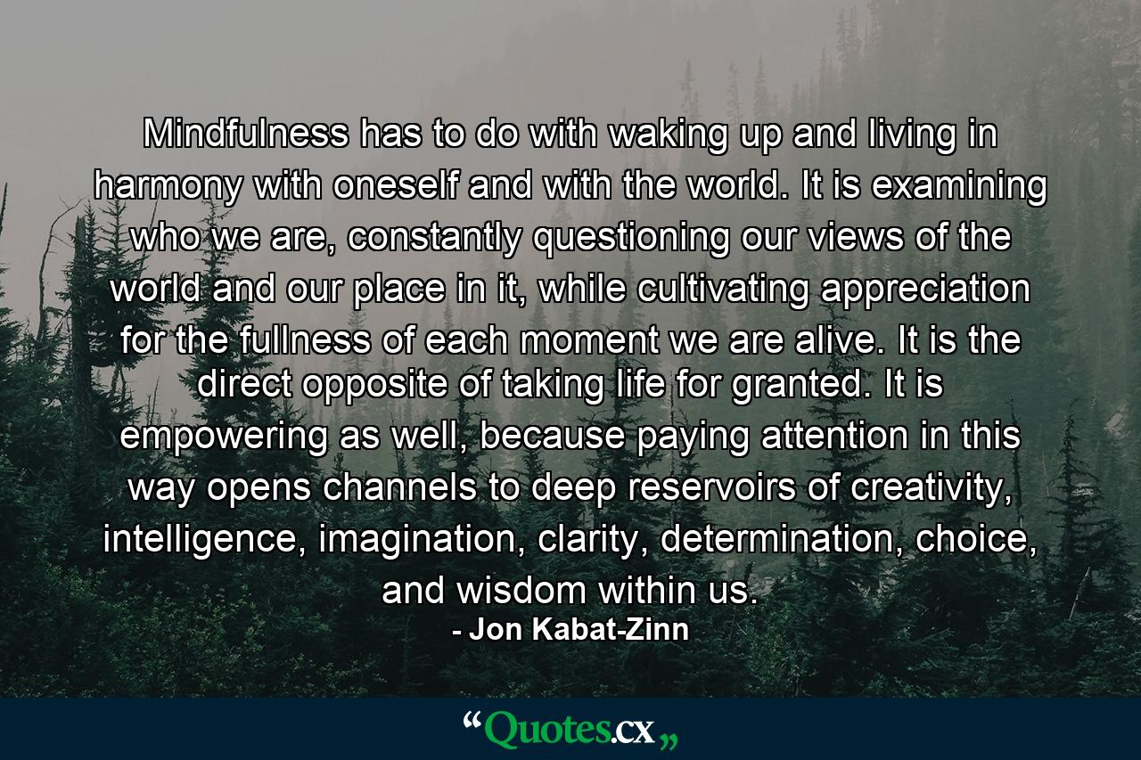 Mindfulness has to do with waking up and living in harmony with oneself and with the world. It is examining who we are, constantly questioning our views of the world and our place in it, while cultivating appreciation for the fullness of each moment we are alive. It is the direct opposite of taking life for granted. It is empowering as well, because paying attention in this way opens channels to deep reservoirs of creativity, intelligence, imagination, clarity, determination, choice, and wisdom within us. - Quote by Jon Kabat-Zinn