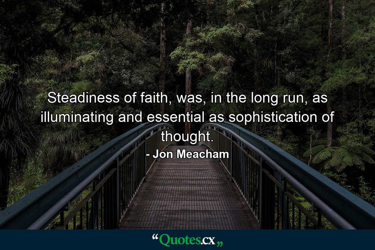 Steadiness of faith, was, in the long run, as illuminating and essential as sophistication of thought. - Quote by Jon Meacham