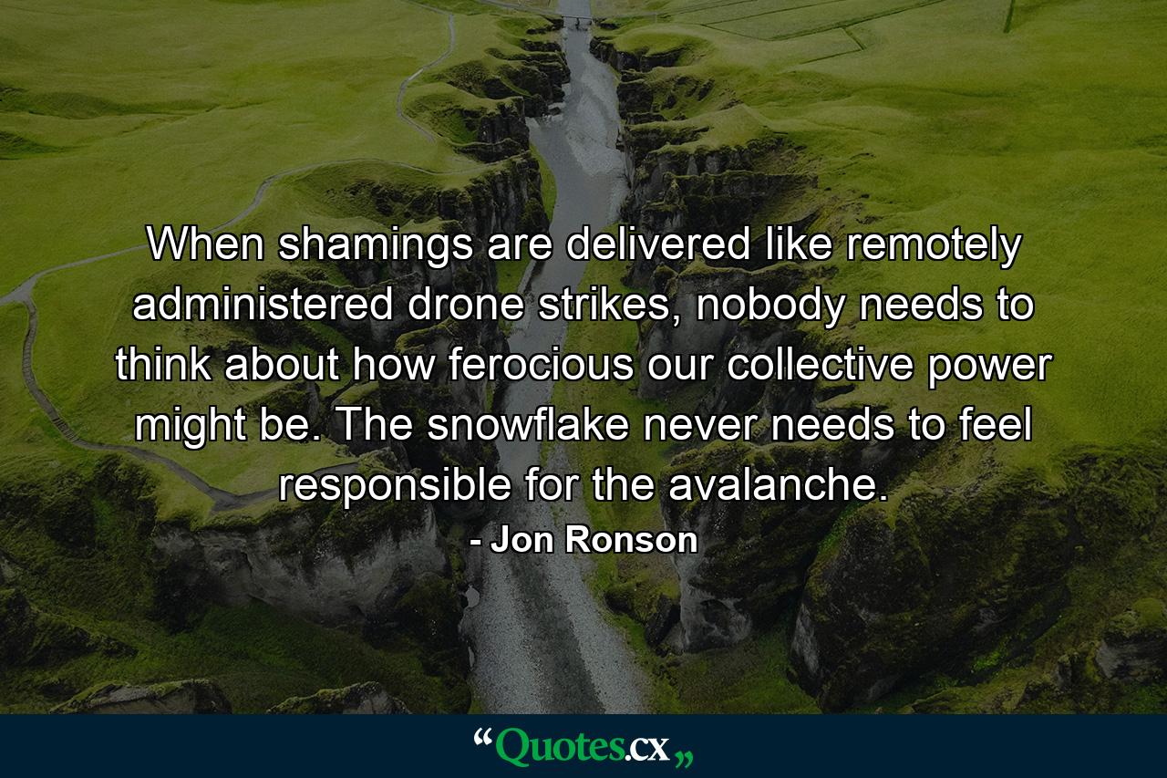 When shamings are delivered like remotely administered drone strikes, nobody needs to think about how ferocious our collective power might be. The snowflake never needs to feel responsible for the avalanche. - Quote by Jon Ronson