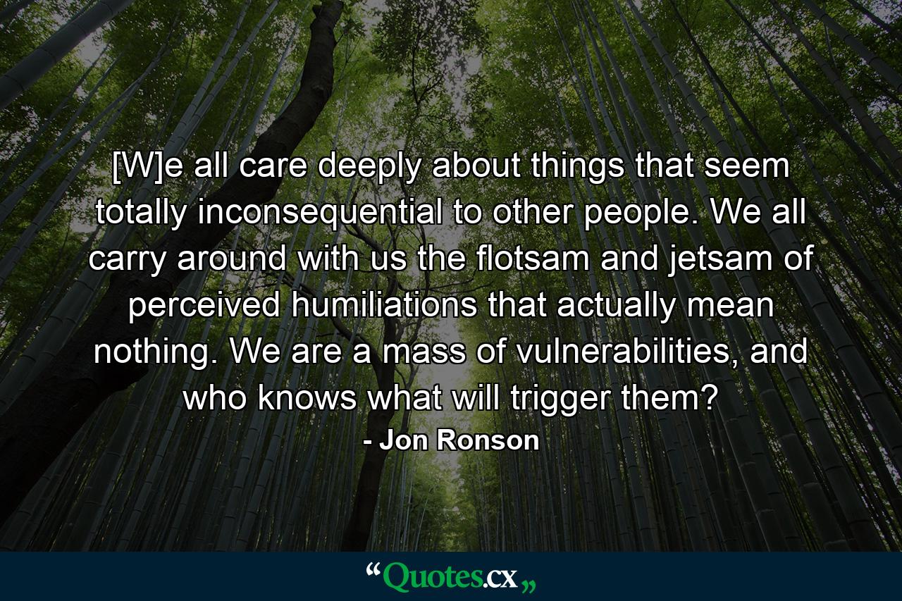 [W]e all care deeply about things that seem totally inconsequential to other people. We all carry around with us the flotsam and jetsam of perceived humiliations that actually mean nothing. We are a mass of vulnerabilities, and who knows what will trigger them? - Quote by Jon Ronson