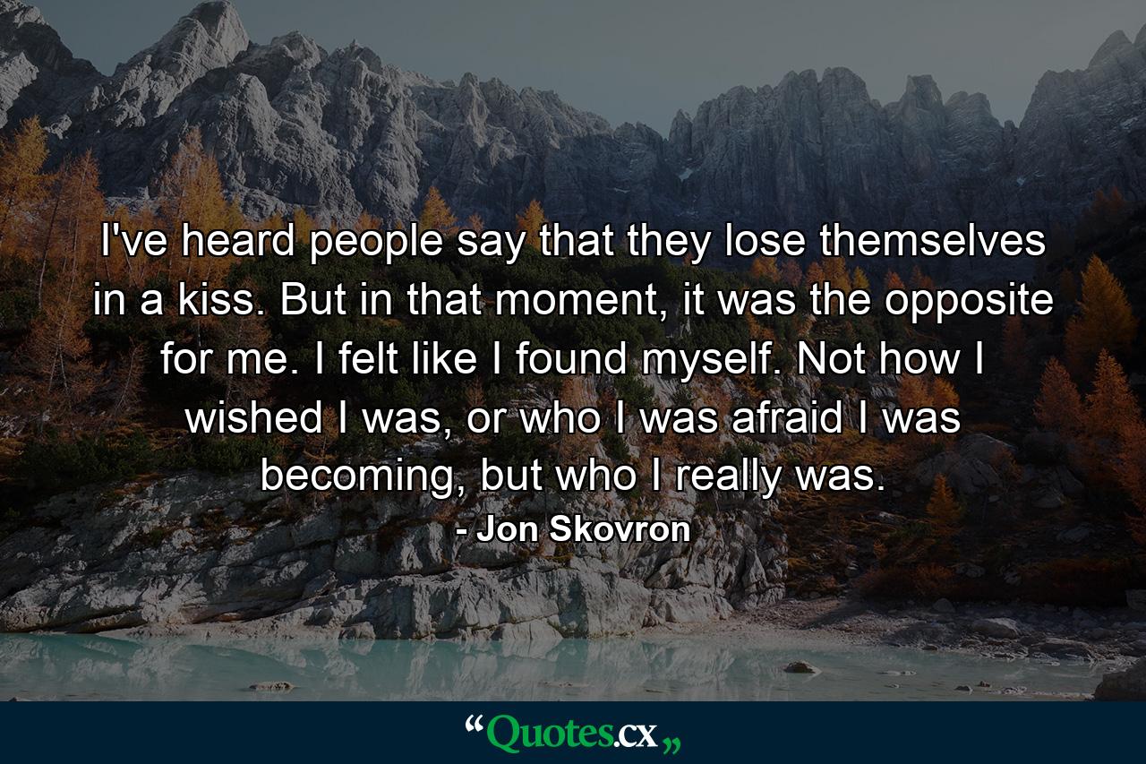 I've heard people say that they lose themselves in a kiss. But in that moment, it was the opposite for me. I felt like I found myself. Not how I wished I was, or who I was afraid I was becoming, but who I really was. - Quote by Jon Skovron