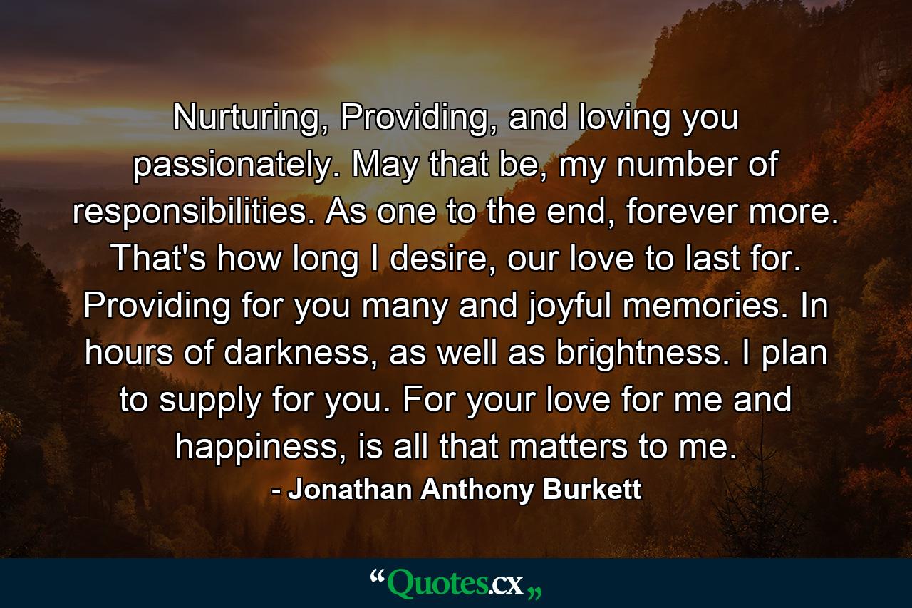 Nurturing, Providing, and loving you passionately. May that be, my number of responsibilities. As one to the end, forever more. That's how long I desire, our love to last for. Providing for you many and joyful memories. In hours of darkness, as well as brightness. I plan to supply for you. For your love for me and happiness, is all that matters to me. - Quote by Jonathan Anthony Burkett