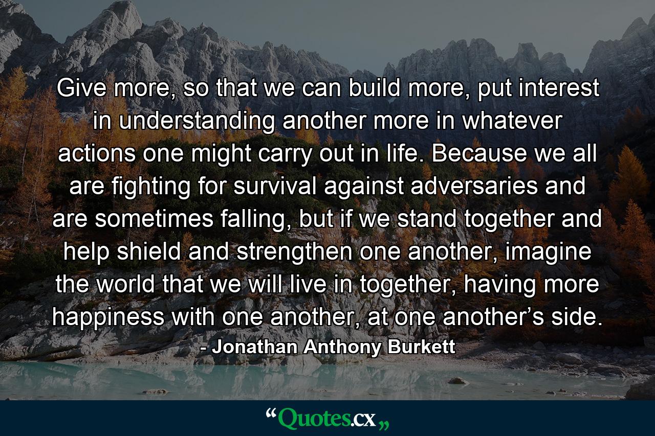 Give more, so that we can build more, put interest in understanding another more in whatever actions one might carry out in life. Because we all are fighting for survival against adversaries and are sometimes falling, but if we stand together and help shield and strengthen one another, imagine the world that we will live in together, having more happiness with one another, at one another’s side. - Quote by Jonathan Anthony Burkett