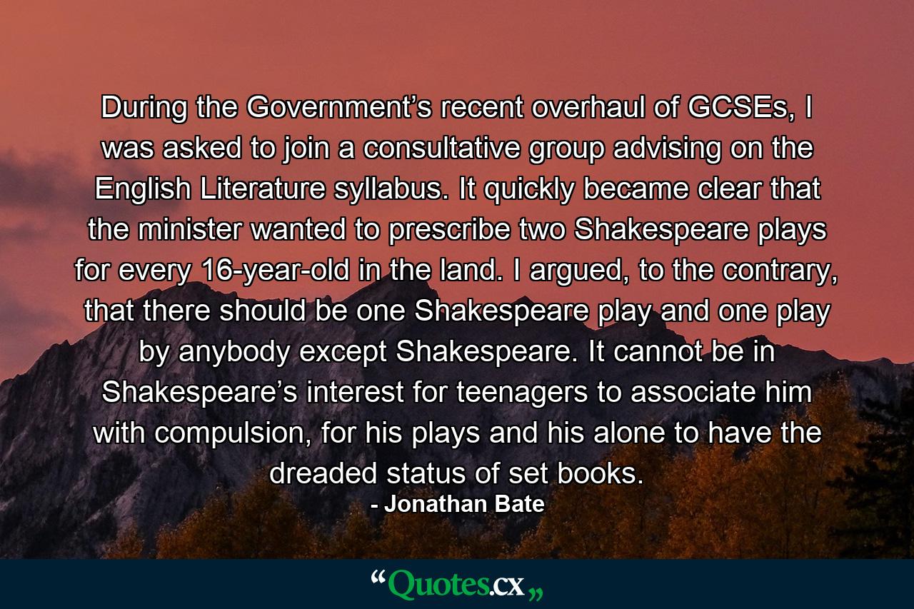 During the Government’s recent overhaul of GCSEs, I was asked to join a consultative group advising on the English Literature syllabus. It quickly became clear that the minister wanted to prescribe two Shakespeare plays for every 16-year-old in the land. I argued, to the contrary, that there should be one Shakespeare play and one play by anybody except Shakespeare. It cannot be in Shakespeare’s interest for teenagers to associate him with compulsion, for his plays and his alone to have the dreaded status of set books. - Quote by Jonathan Bate