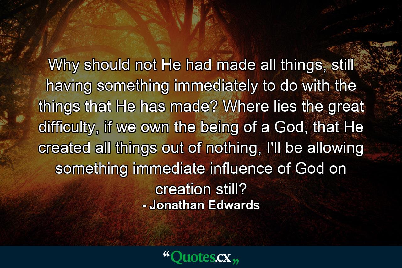 Why should not He had made all things, still having something immediately to do with the things that He has made? Where lies the great difficulty, if we own the being of a God, that He created all things out of nothing, I'll be allowing something immediate influence of God on creation still? - Quote by Jonathan Edwards