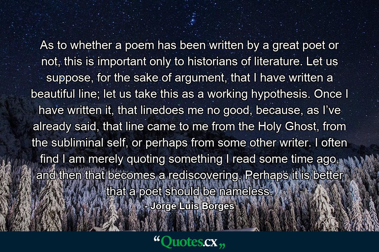 As to whether a poem has been written by a great poet or not, this is important only to historians of literature. Let us suppose, for the sake of argument, that I have written a beautiful line; let us take this as a working hypothesis. Once I have written it, that linedoes me no good, because, as I’ve already said, that line came to me from the Holy Ghost, from the subliminal self, or perhaps from some other writer. I often find I am merely quoting something I read some time ago, and then that becomes a rediscovering. Perhaps it is better that a poet should be nameless. - Quote by Jorge Luis Borges