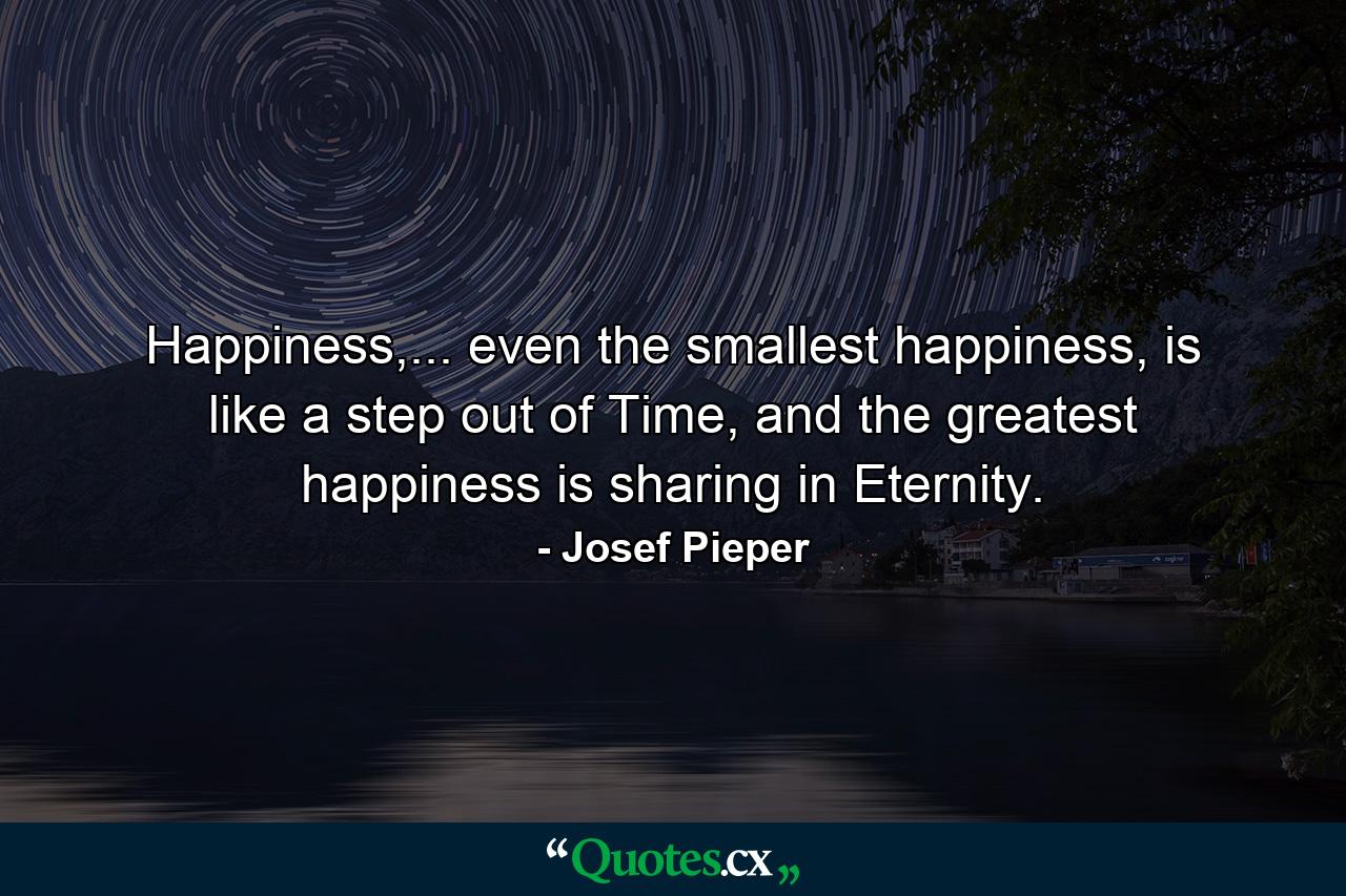 Happiness,... even the smallest happiness, is like a step out of Time, and the greatest happiness is sharing in Eternity. - Quote by Josef Pieper