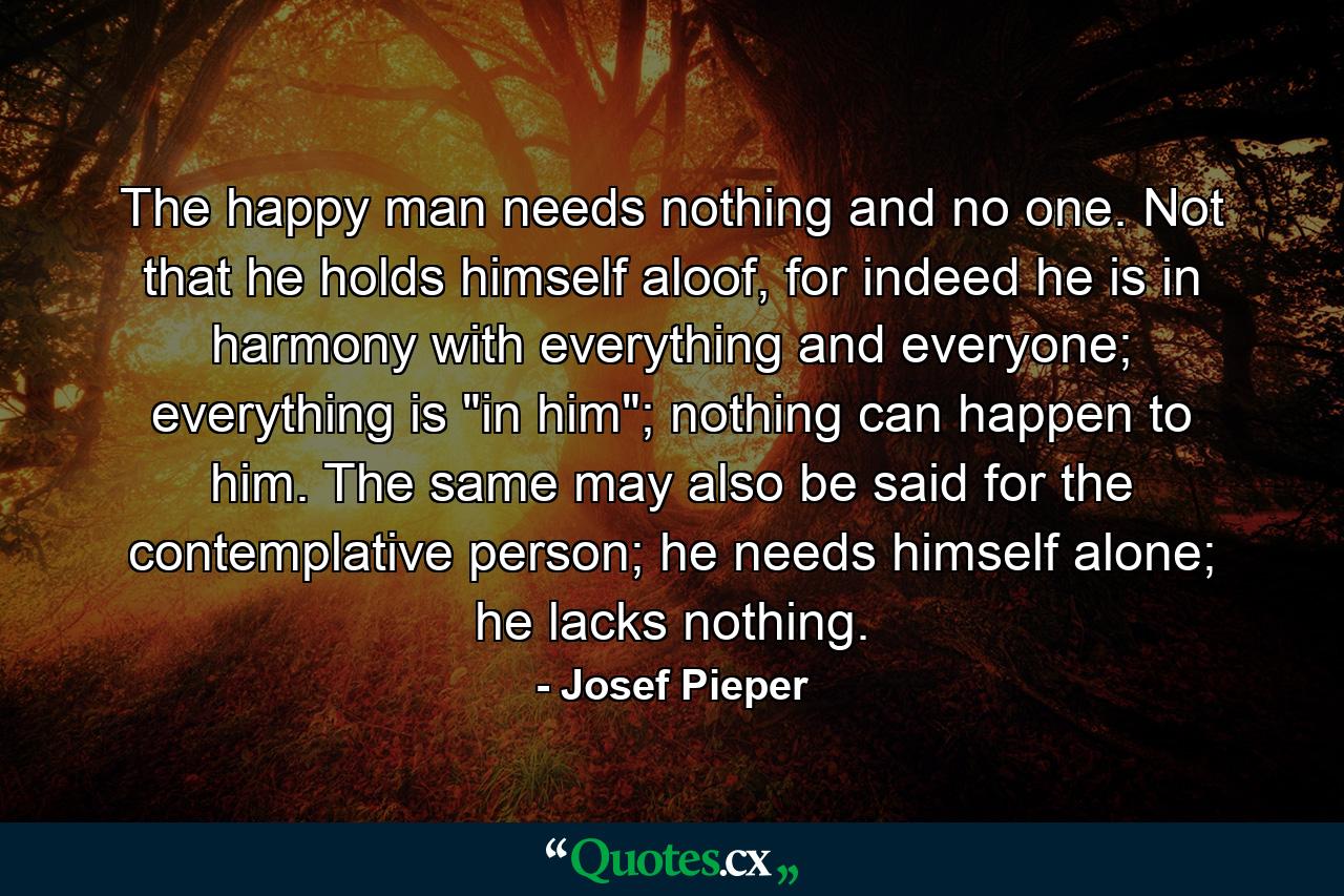 The happy man needs nothing and no one. Not that he holds himself aloof, for indeed he is in harmony with everything and everyone; everything is 