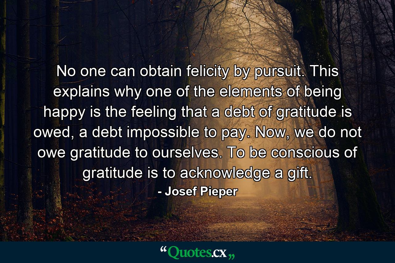 No one can obtain felicity by pursuit. This explains why one of the elements of being happy is the feeling that a debt of gratitude is owed, a debt impossible to pay. Now, we do not owe gratitude to ourselves. To be conscious of gratitude is to acknowledge a gift. - Quote by Josef Pieper