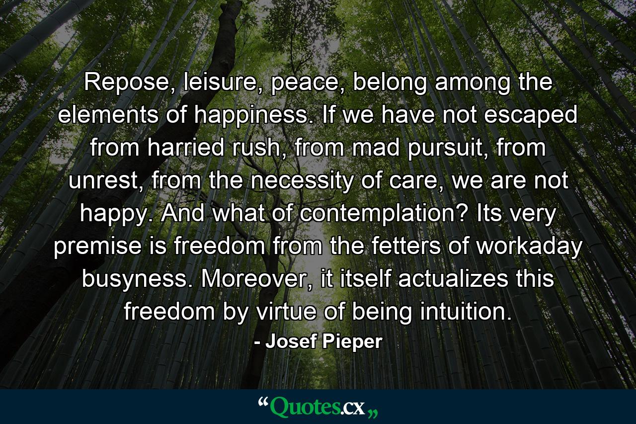 Repose, leisure, peace, belong among the elements of happiness. If we have not escaped from harried rush, from mad pursuit, from unrest, from the necessity of care, we are not happy. And what of contemplation? Its very premise is freedom from the fetters of workaday busyness. Moreover, it itself actualizes this freedom by virtue of being intuition. - Quote by Josef Pieper