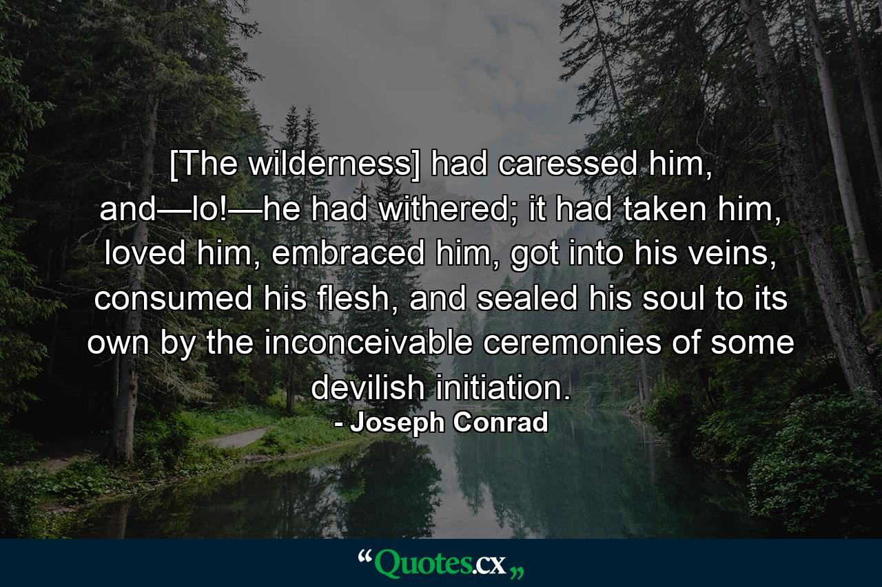 [The wilderness] had caressed him, and—lo!—he had withered; it had taken him, loved him, embraced him, got into his veins, consumed his flesh, and sealed his soul to its own by the inconceivable ceremonies of some devilish initiation. - Quote by Joseph Conrad