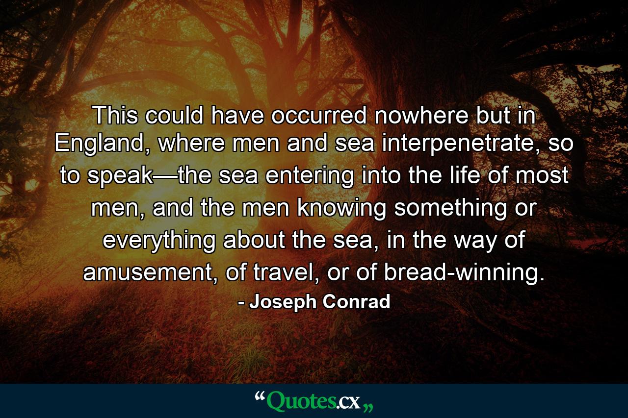 This could have occurred nowhere but in England, where men and sea interpenetrate, so to speak—the sea entering into the life of most men, and the men knowing something or everything about the sea, in the way of amusement, of travel, or of bread-winning. - Quote by Joseph Conrad