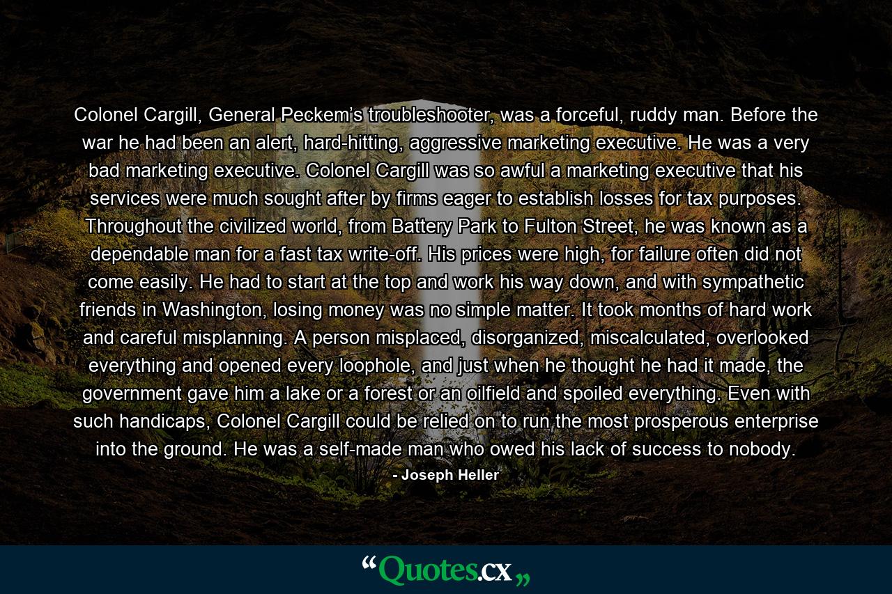 Colonel Cargill, General Peckem’s troubleshooter, was a forceful, ruddy man. Before the war he had been an alert, hard-hitting, aggressive marketing executive. He was a very bad marketing executive. Colonel Cargill was so awful a marketing executive that his services were much sought after by firms eager to establish losses for tax purposes. Throughout the civilized world, from Battery Park to Fulton Street, he was known as a dependable man for a fast tax write-off. His prices were high, for failure often did not come easily. He had to start at the top and work his way down, and with sympathetic friends in Washington, losing money was no simple matter. It took months of hard work and careful misplanning. A person misplaced, disorganized, miscalculated, overlooked everything and opened every loophole, and just when he thought he had it made, the government gave him a lake or a forest or an oilfield and spoiled everything. Even with such handicaps, Colonel Cargill could be relied on to run the most prosperous enterprise into the ground. He was a self-made man who owed his lack of success to nobody. - Quote by Joseph Heller