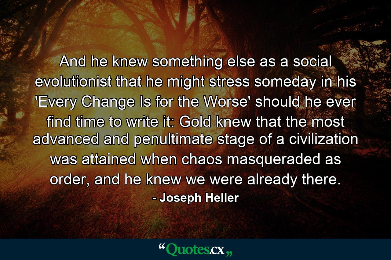 And he knew something else as a social evolutionist that he might stress someday in his 'Every Change Is for the Worse' should he ever find time to write it: Gold knew that the most advanced and penultimate stage of a civilization was attained when chaos masqueraded as order, and he knew we were already there. - Quote by Joseph Heller