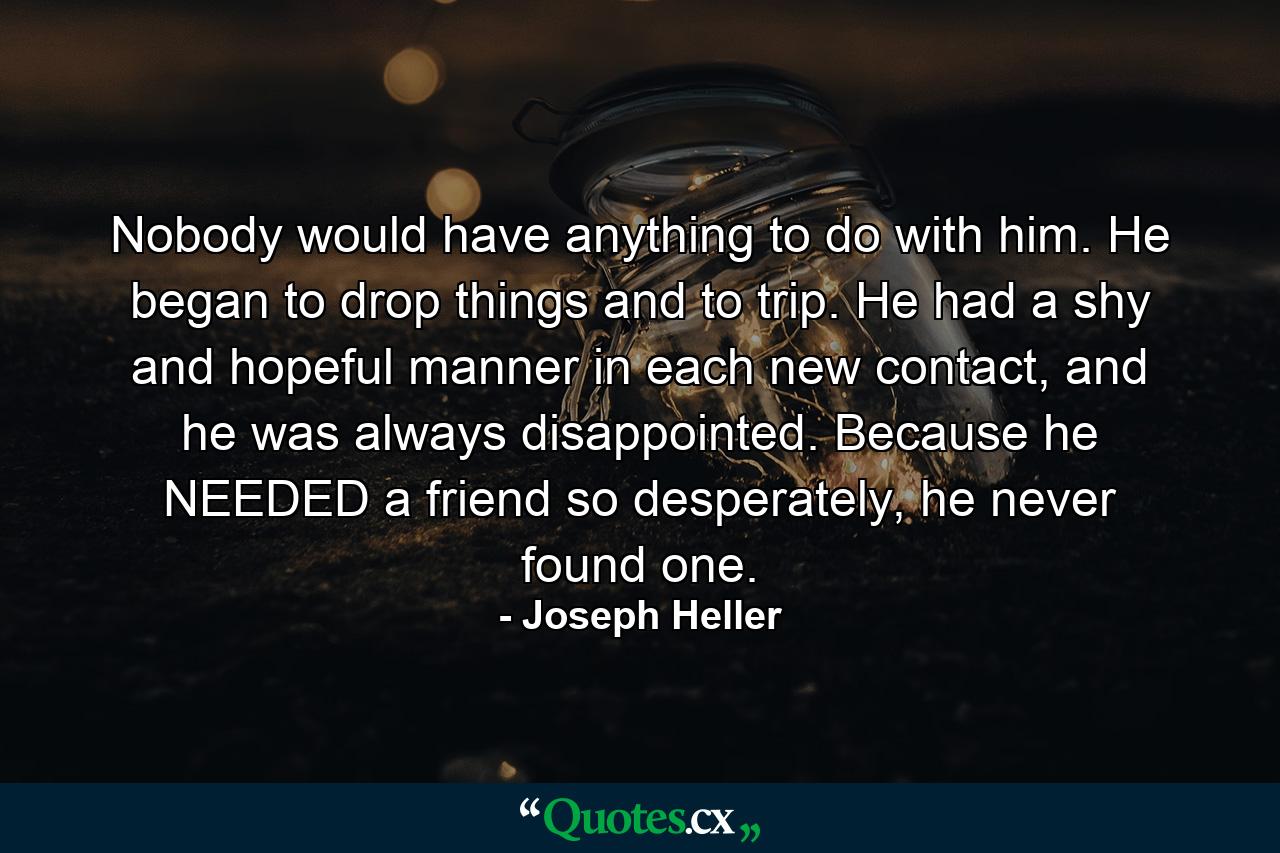 Nobody would have anything to do with him. He began to drop things and to trip. He had a shy and hopeful manner in each new contact, and he was always disappointed. Because he NEEDED a friend so desperately, he never found one. - Quote by Joseph Heller