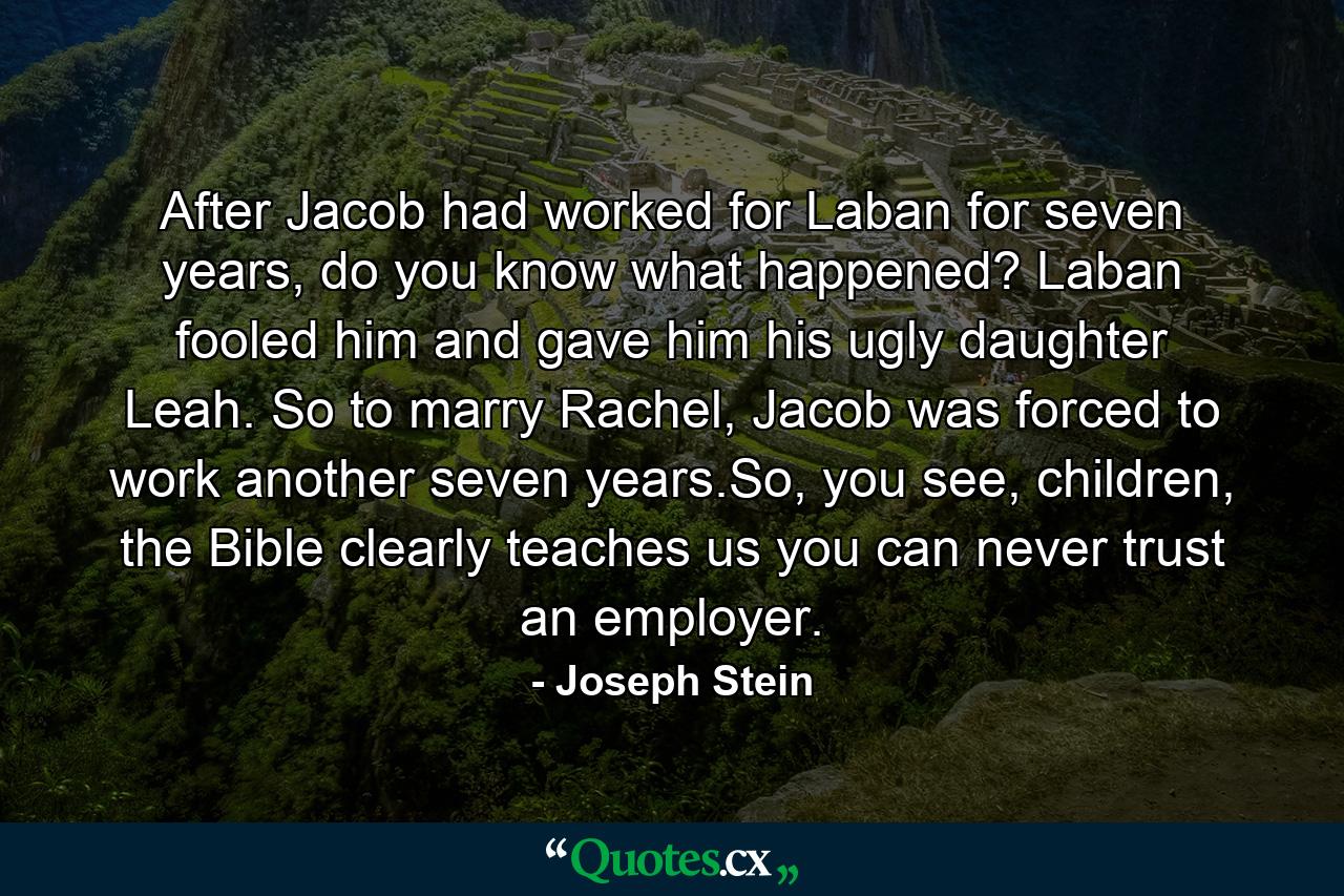 After Jacob had worked for Laban for seven years, do you know what happened? Laban fooled him and gave him his ugly daughter Leah. So to marry Rachel, Jacob was forced to work another seven years.So, you see, children, the Bible clearly teaches us you can never trust an employer. - Quote by Joseph Stein