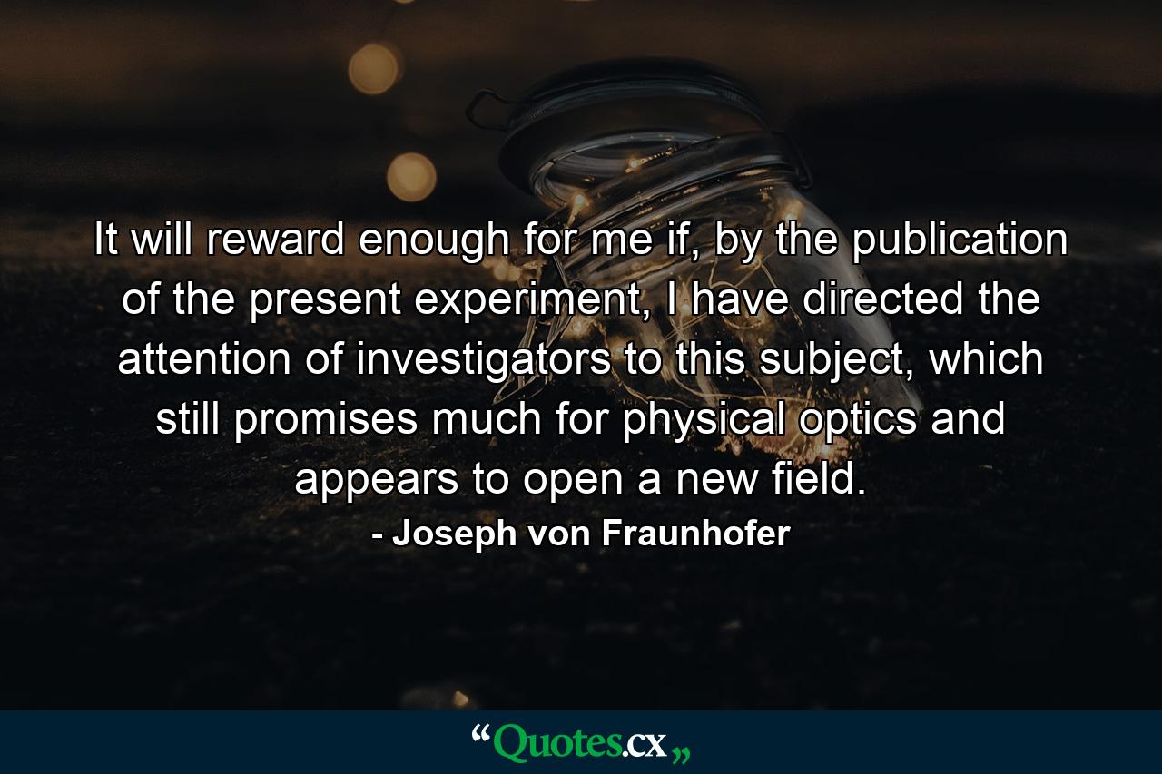 It will reward enough for me if, by the publication of the present experiment, I have directed the attention of investigators to this subject, which still promises much for physical optics and appears to open a new field. - Quote by Joseph von Fraunhofer