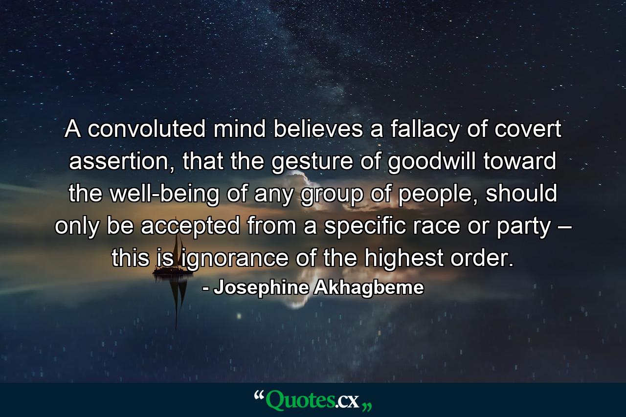 A convoluted mind believes a fallacy of covert assertion, that the gesture of goodwill toward the well-being of any group of people, should only be accepted from a specific race or party – this is ignorance of the highest order. - Quote by Josephine Akhagbeme