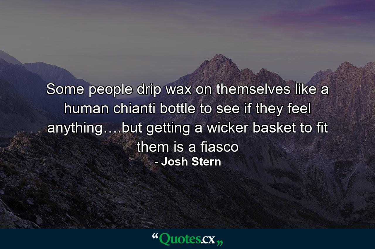 Some people drip wax on themselves like a human chianti bottle to see if they feel anything….but getting a wicker basket to fit them is a fiasco - Quote by Josh Stern