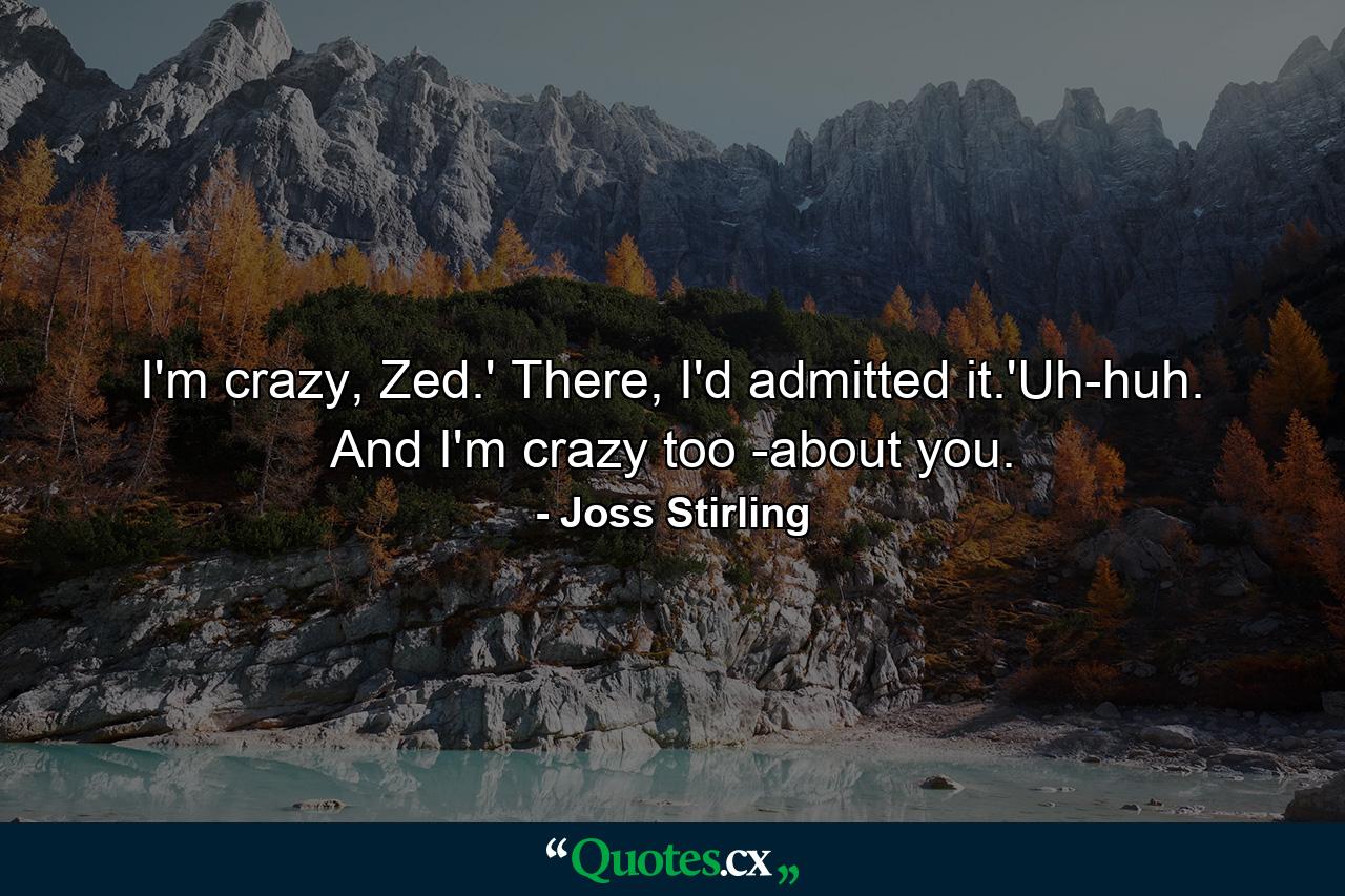 I'm crazy, Zed.' There, I'd admitted it.'Uh-huh. And I'm crazy too -about you. - Quote by Joss Stirling