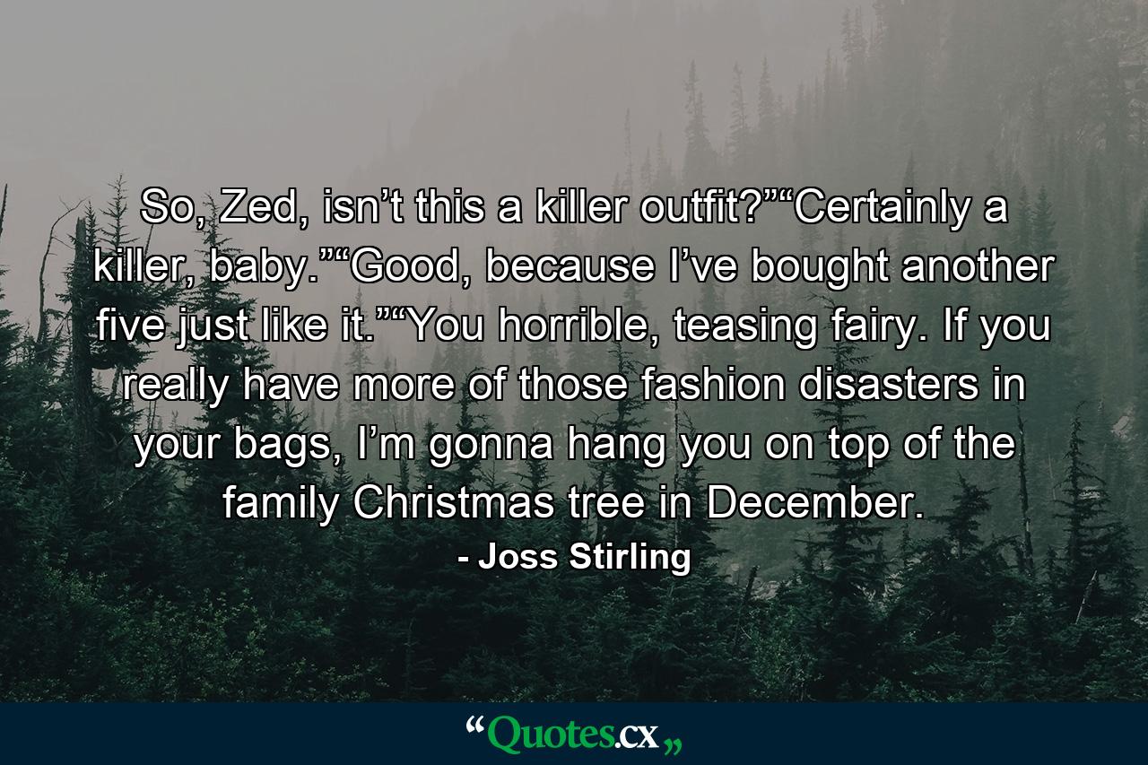 So, Zed, isn’t this a killer outfit?”“Certainly a killer, baby.”“Good, because I’ve bought another five just like it.”“You horrible, teasing fairy. If you really have more of those fashion disasters in your bags, I’m gonna hang you on top of the family Christmas tree in December. - Quote by Joss Stirling