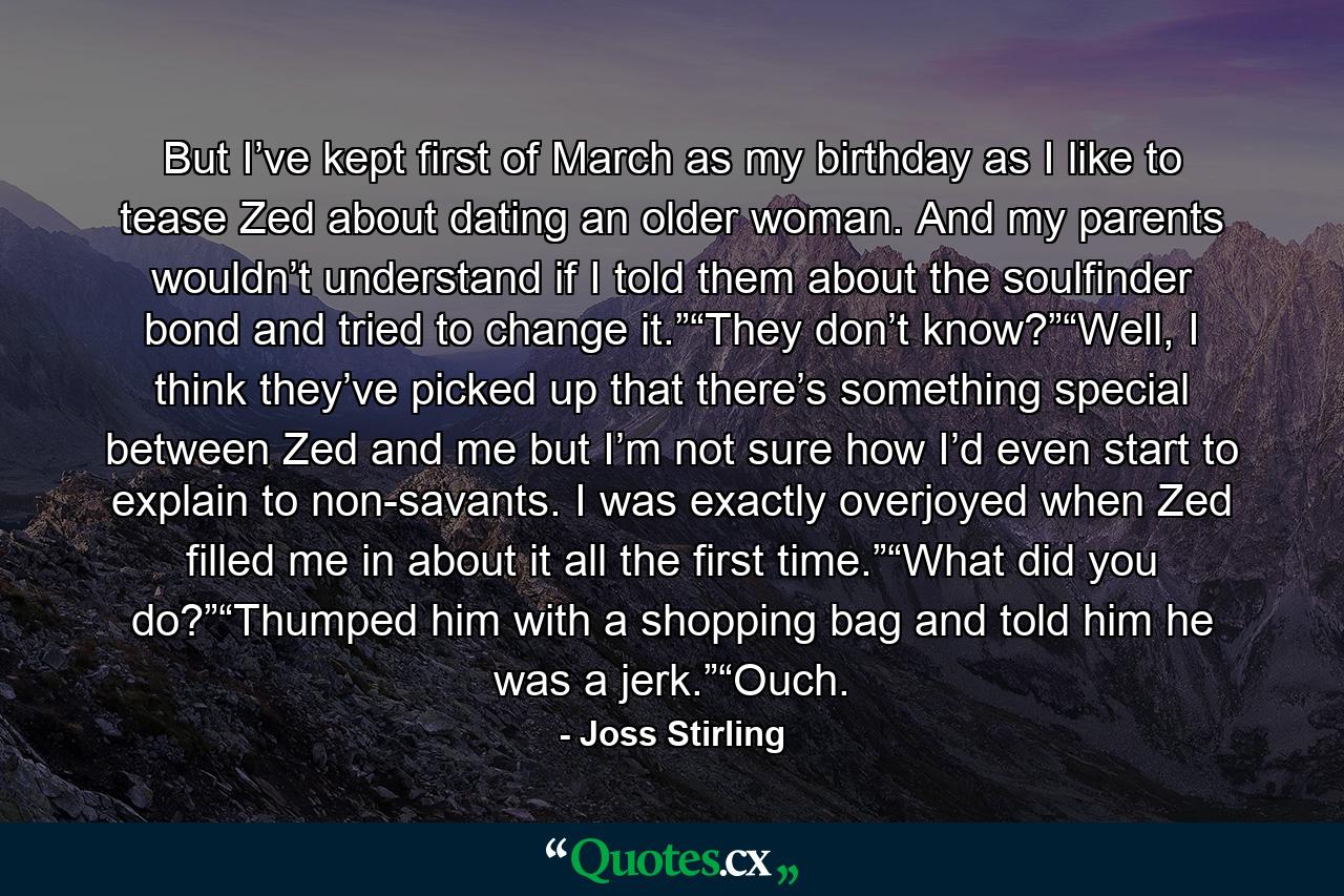 But I’ve kept first of March as my birthday as I like to tease Zed about dating an older woman. And my parents wouldn’t understand if I told them about the soulfinder bond and tried to change it.”“They don’t know?”“Well, I think they’ve picked up that there’s something special between Zed and me but I’m not sure how I’d even start to explain to non-savants. I was exactly overjoyed when Zed filled me in about it all the first time.”“What did you do?”“Thumped him with a shopping bag and told him he was a jerk.”“Ouch. - Quote by Joss Stirling