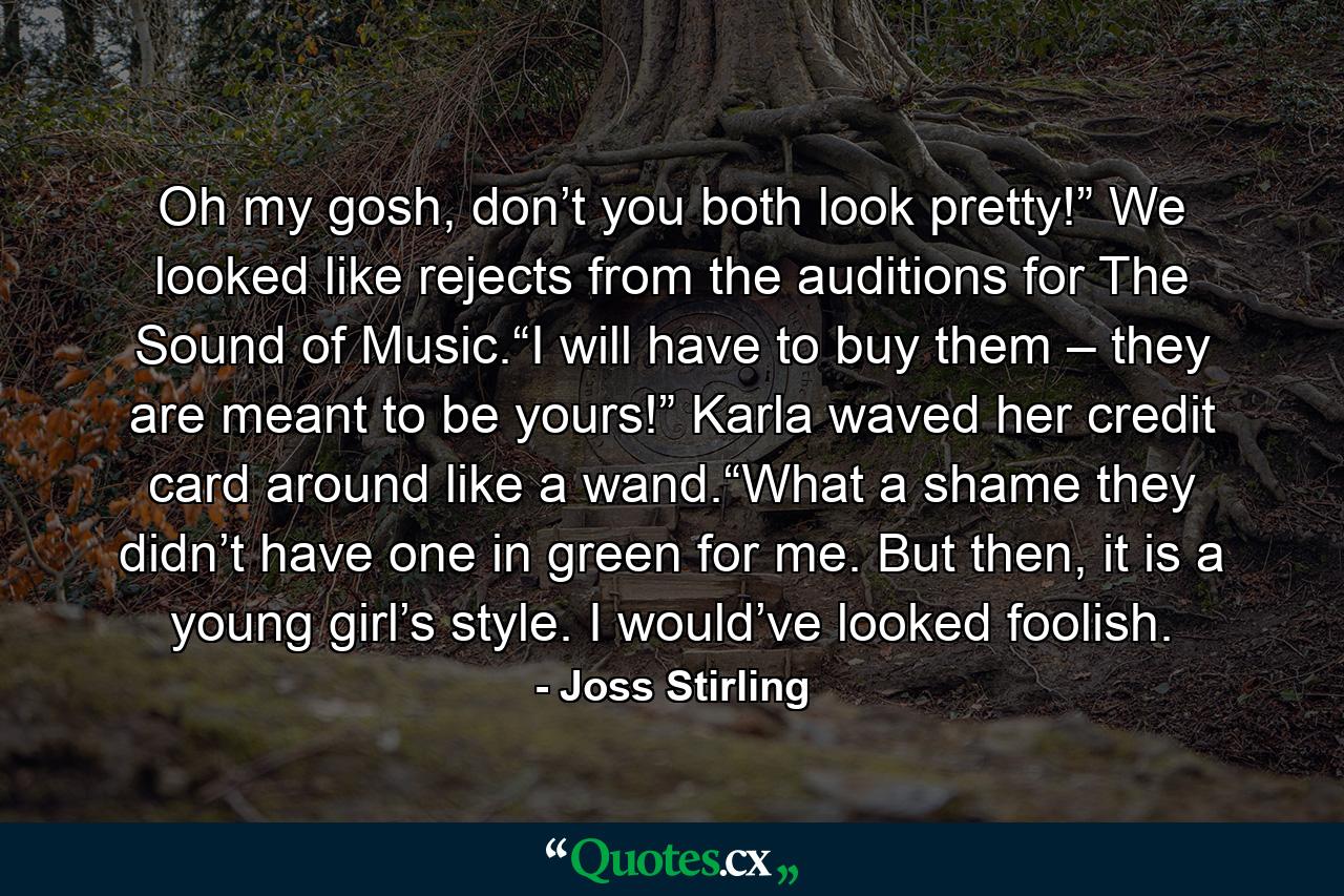 Oh my gosh, don’t you both look pretty!” We looked like rejects from the auditions for The Sound of Music.“I will have to buy them – they are meant to be yours!” Karla waved her credit card around like a wand.“What a shame they didn’t have one in green for me. But then, it is a young girl’s style. I would’ve looked foolish. - Quote by Joss Stirling