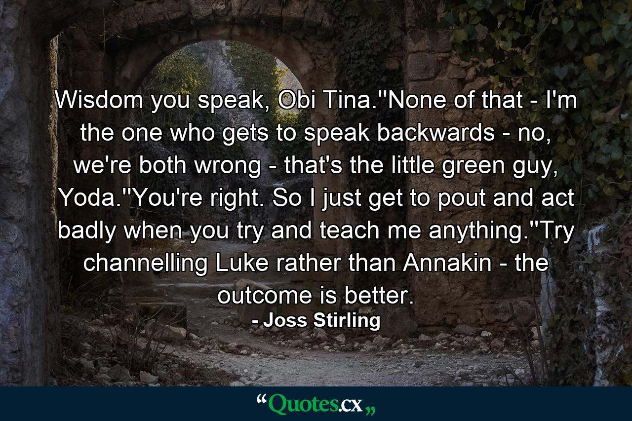 Wisdom you speak, Obi Tina.''None of that - I'm the one who gets to speak backwards - no, we're both wrong - that's the little green guy, Yoda.''You're right. So I just get to pout and act badly when you try and teach me anything.''Try channelling Luke rather than Annakin - the outcome is better. - Quote by Joss Stirling