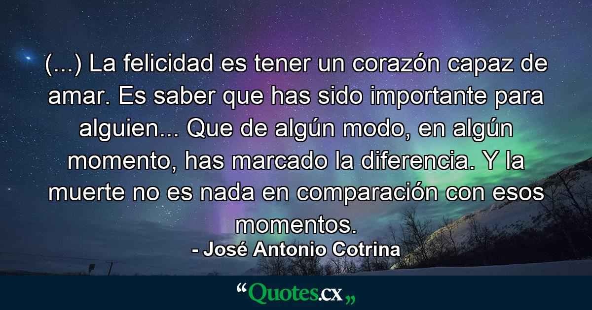 (...) La felicidad es tener un corazón capaz de amar. Es saber que has sido importante para alguien... Que de algún modo, en algún momento, has marcado la diferencia. Y la muerte no es nada en comparación con esos momentos. - Quote by José Antonio Cotrina