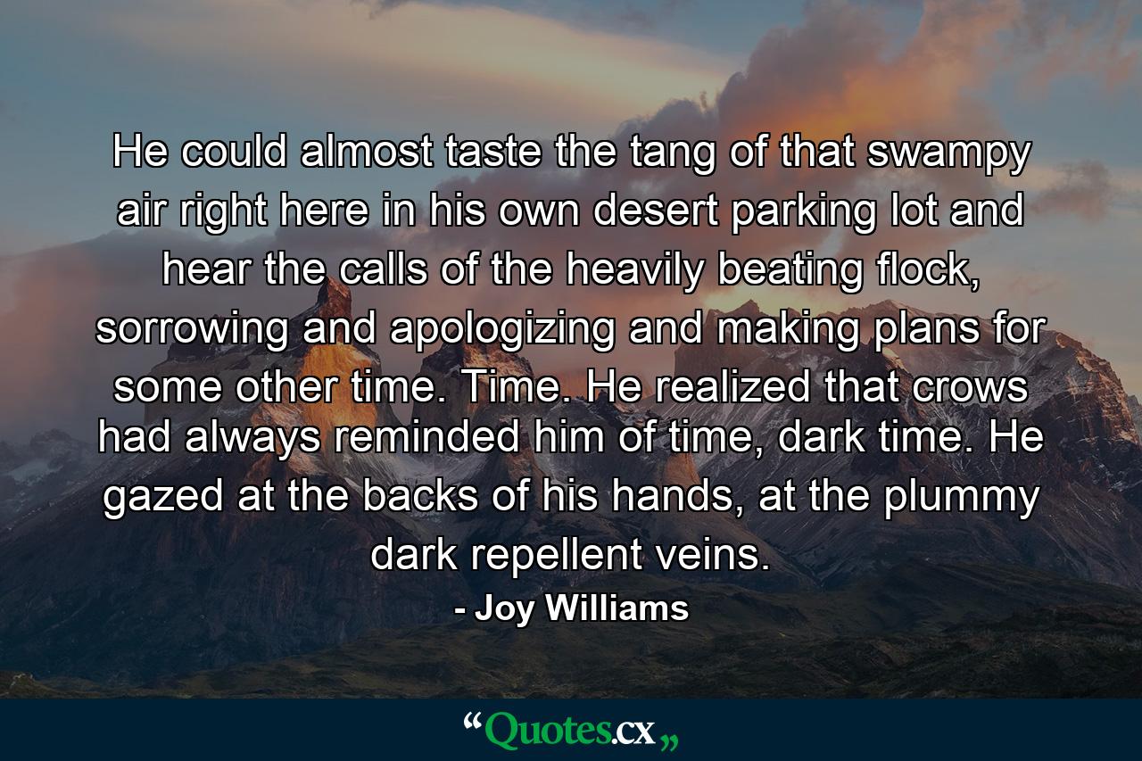 He could almost taste the tang of that swampy air right here in his own desert parking lot and hear the calls of the heavily beating flock, sorrowing and apologizing and making plans for some other time. Time. He realized that crows had always reminded him of time, dark time. He gazed at the backs of his hands, at the plummy dark repellent veins. - Quote by Joy Williams