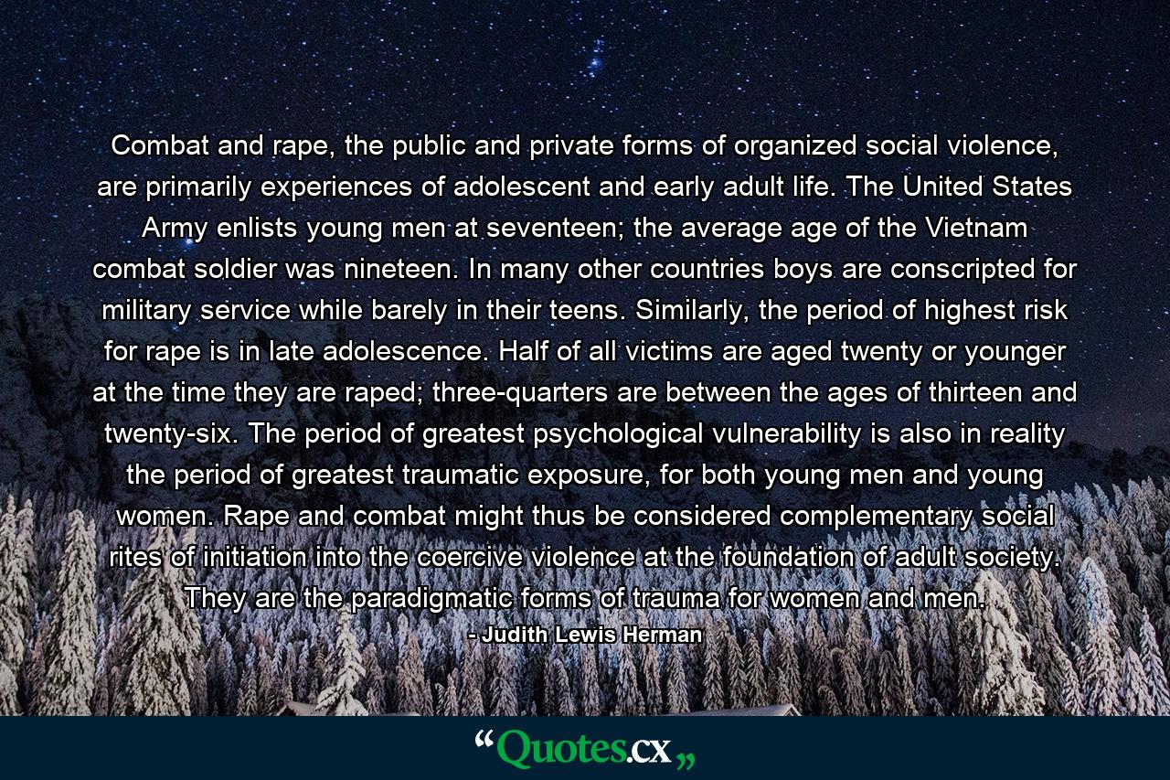 Combat and rape, the public and private forms of organized social violence, are primarily experiences of adolescent and early adult life. The United States Army enlists young men at seventeen; the average age of the Vietnam combat soldier was nineteen. In many other countries boys are conscripted for military service while barely in their teens. Similarly, the period of highest risk for rape is in late adolescence. Half of all victims are aged twenty or younger at the time they are raped; three-quarters are between the ages of thirteen and twenty-six. The period of greatest psychological vulnerability is also in reality the period of greatest traumatic exposure, for both young men and young women. Rape and combat might thus be considered complementary social rites of initiation into the coercive violence at the foundation of adult society. They are the paradigmatic forms of trauma for women and men. - Quote by Judith Lewis Herman