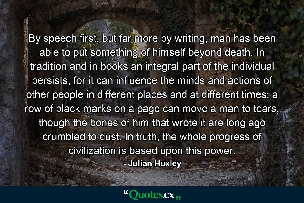 By speech first, but far more by writing, man has been able to put something of himself beyond death. In tradition and in books an integral part of the individual persists, for it can influence the minds and actions of other people in different places and at different times: a row of black marks on a page can move a man to tears, though the bones of him that wrote it are long ago crumbled to dust. In truth, the whole progress of civilization is based upon this power. - Quote by Julian Huxley