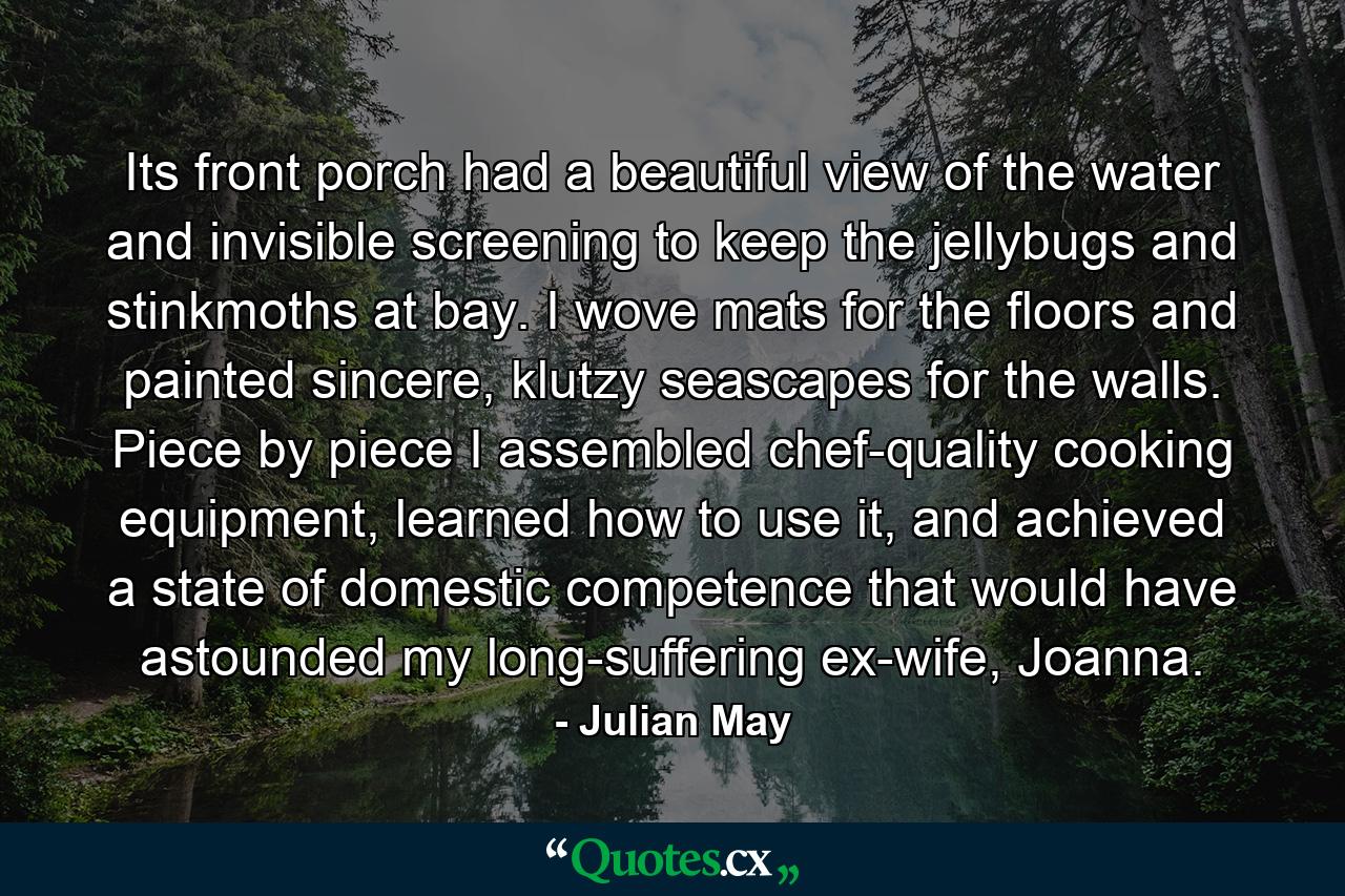 Its front porch had a beautiful view of the water and invisible screening to keep the jellybugs and stinkmoths at bay. I wove mats for the floors and painted sincere, klutzy seascapes for the walls. Piece by piece I assembled chef-quality cooking equipment, learned how to use it, and achieved a state of domestic competence that would have astounded my long-suffering ex-wife, Joanna. - Quote by Julian May