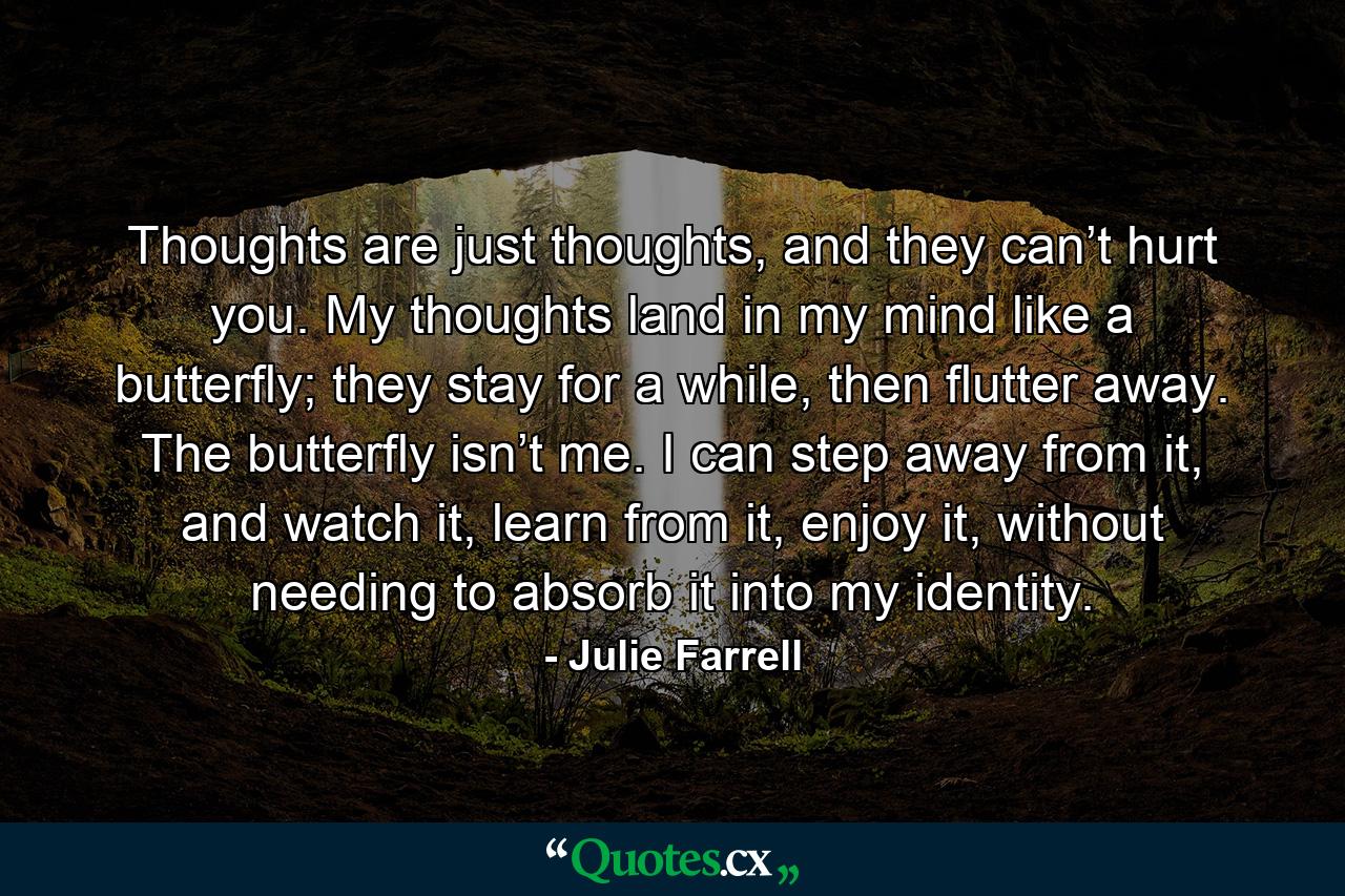 Thoughts are just thoughts, and they can’t hurt you. My thoughts land in my mind like a butterfly; they stay for a while, then flutter away. The butterfly isn’t me. I can step away from it, and watch it, learn from it, enjoy it, without needing to absorb it into my identity. - Quote by Julie Farrell