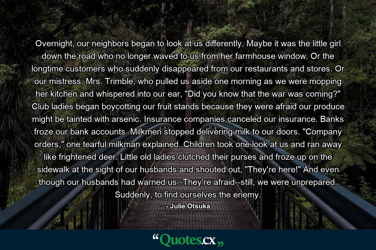 Overnight, our neighbors began to look at us differently. Maybe it was the little girl down the road who no longer waved to us from her farmhouse window. Or the longtime customers who suddenly disappeared from our restaurants and stores. Or our mistress, Mrs. Trimble, who pulled us aside one morning as we were mopping her kitchen and whispered into our ear, 