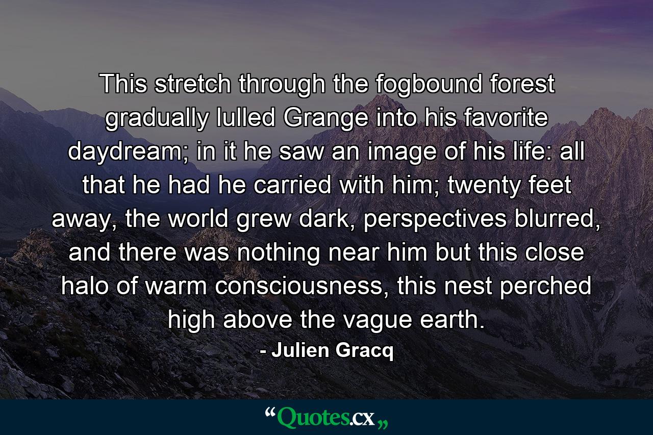 This stretch through the fogbound forest gradually lulled Grange into his favorite daydream; in it he saw an image of his life: all that he had he carried with him; twenty feet away, the world grew dark, perspectives blurred, and there was nothing near him but this close halo of warm consciousness, this nest perched high above the vague earth. - Quote by Julien Gracq