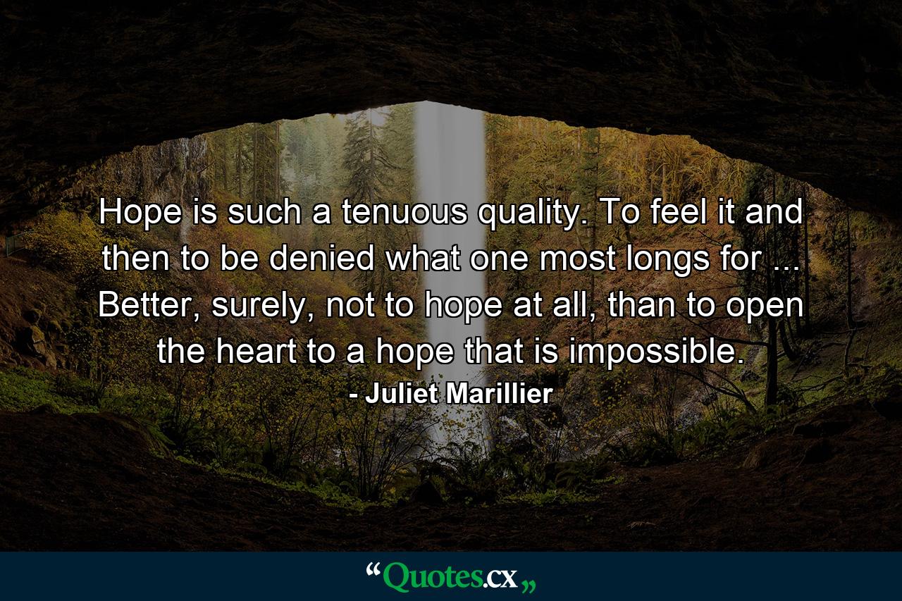 Hope is such a tenuous quality. To feel it and then to be denied what one most longs for ... Better, surely, not to hope at all, than to open the heart to a hope that is impossible. - Quote by Juliet Marillier