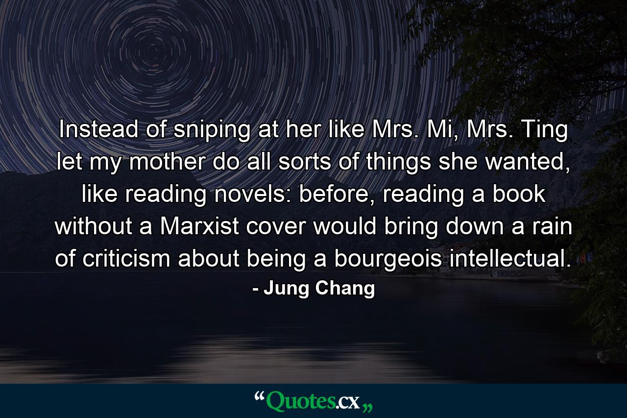 Instead of sniping at her like Mrs. Mi, Mrs. Ting let my mother do all sorts of things she wanted, like reading novels: before, reading a book without a Marxist cover would bring down a rain of criticism about being a bourgeois intellectual. - Quote by Jung Chang