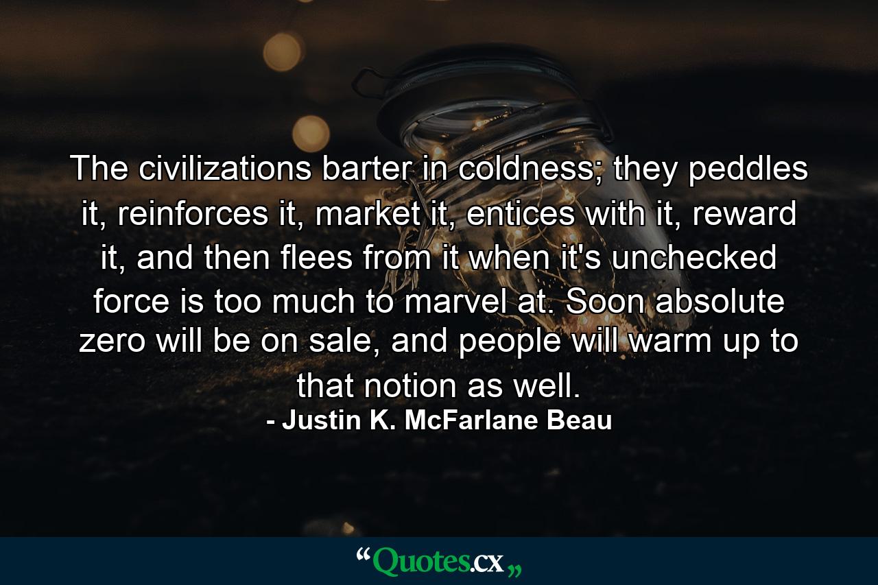 The civilizations barter in coldness; they peddles it, reinforces it, market it, entices with it, reward it, and then flees from it when it's unchecked force is too much to marvel at. Soon absolute zero will be on sale, and people will warm up to that notion as well. - Quote by Justin K. McFarlane Beau