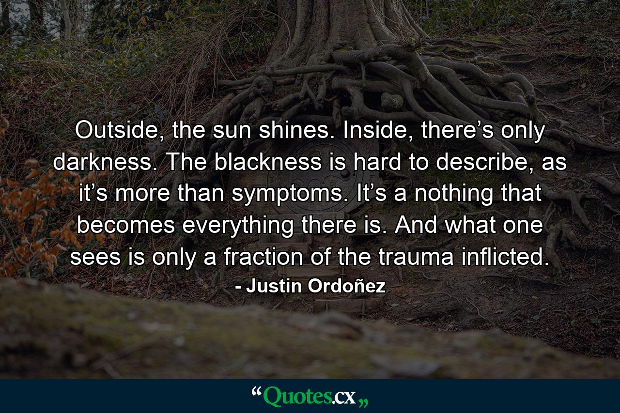 Outside, the sun shines. Inside, there’s only darkness. The blackness is hard to describe, as it’s more than symptoms. It’s a nothing that becomes everything there is. And what one sees is only a fraction of the trauma inflicted. - Quote by Justin Ordoñez